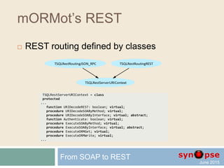 mORMot’s REST
 Resource-based method
 URI to execute this RESTful method will be:
GET root/People/1234/DataAsHex
From SOAP to REST
procedure TSQLRestServerTest.DataAsHex(Ctxt: TSQLRestServerURIContext);
var aData: TSQLRawBlob;
begin
if (self=nil) or (Ctxt.Table<>TSQLRecordPeople) or (Ctxt.TableID<=0) then
Ctxt.Error('Need a valid record and its ID') else
if RetrieveBlob(TSQLRecordPeople,Ctxt.TableID,'Data',aData) then
Ctxt.Results([SynCommons.BinToHex(aData)]) else
Ctxt.Error('Impossible to retrieve the Data BLOB field');
end;
 