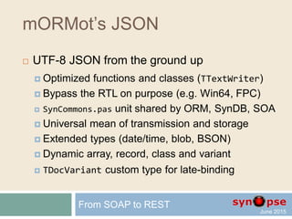 mORMot’s REST
 Authorization
 Resource-based
 Customizable Users and Groups
 Can be tuned via code
 Integrated at framework core level
From SOAP to REST
ID : integer
AccessRights : RawUTF8
Ident : RawUTF8
SessionTimeout : integer
ID : integer
Data : TSQLRawBlob
DisplayName : RawUTF8
GroupRights : TSQLAuthGroup
LogonName : RawUTF8
PasswordHashHexa : RawUTF8
AuthGroup
 