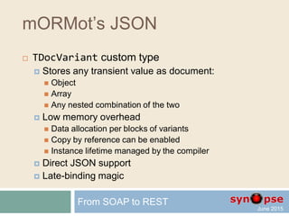 mORMot’s JSON
 UTF-8 JSON from the ground up
 Optimized functions and classes (TTextWriter)
 Bypass the RTL on purpose (e.g. Win64, FPC)
 SynCommons.pas unit shared by ORM, SynDB, SOA
 Universal mean of transmission and storage
 Extended types (date/time, blob, BSON)
 Dynamic array, record, class and variant
 TDocVariant custom type for late-binding
From SOAP to REST
 