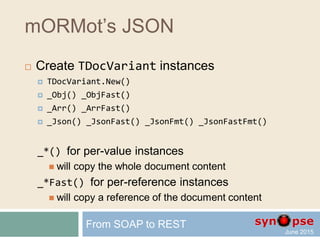 mORMot’s JSON
 Dynamic array wrapper
 TDynArray gives access
to any existing dynamic array
via high-level methods
Count / Add / Delete / Find …
 TDynArrayHashed add hash-based
fast O(1) search of item values
 External Count variable for much faster adding
 Binary and JSON serialization
From SOAP to REST
 