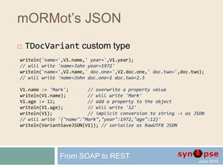 mORMot’s JSON
 Create TDocVariant instances
 TDocVariant.New()
 _Obj() _ObjFast()
 _Arr() _ArrFast()
 _Json() _JsonFast() _JsonFmt() _JsonFastFmt()
_*() for per-value instances
 will copy the whole document content
_*Fast() for per-reference instances
 will copy a reference of the document content
From SOAP to REST
 