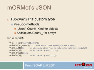 mORMot’s JSON
 TDocVariant custom type
var V: variant; // stored as any variant
...
TDocVariant.New(V); // or slightly slower V := TDocVariant.New;
V.name := 'John'; // property accessed via late-binding
V.year := 1972;
// now V contains {"name":"john","year":1972}
var V1,V2: variant;
...
V1 := _Obj(['name','John','year',1972]);
V2 := _Obj(['name','John','doc',_Obj(['one',1,'two',2.5])]);
V1 := _Json('{"name":"John","year":1982}');
V2 := _Json('{name:"John",doc:["one",1,"two",2.5]}');
From SOAP to REST
 