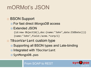 mORMot’s JSON
 TDocVariant custom type
writeln('name=',V1.name,' year=',V1.year);
// will write 'name=John year=1972'
writeln('name=',V2.name,' doc.one=',V2.doc.one,' doc.two=',doc.two);
// will write 'name=John doc.one=1 doc.two=2.5
V1.name := 'Mark'; // overwrite a property value
writeln(V1.name); // will write 'Mark'
V1.age := 12; // add a property to the object
writeln(V1.age); // will write '12'
writeln(V1); // implicit conversion to string -> as JSON
// will write '{"name":"Mark","year":1972,"age":12}'
writeln(VariantSaveJSON(V1)); // serialize as RawUTF8 JSON
From SOAP to REST
 