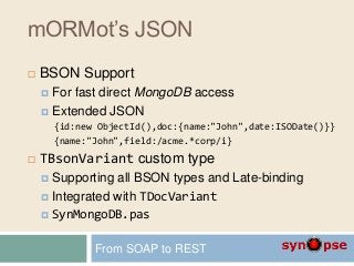 mORMot’s JSON
 BSON Support
 For fast direct MongoDB access
 Extended JSON
{id:new ObjectId(),doc:{name:"John",date:ISODate()}}
{name:"John",field:/acme.*corp/i}
 TBsonVariant custom type
 Supporting all BSON types and Late-binding
 Integrated with TDocVariant
 SynMongoDB.pas
From SOAP to REST
 