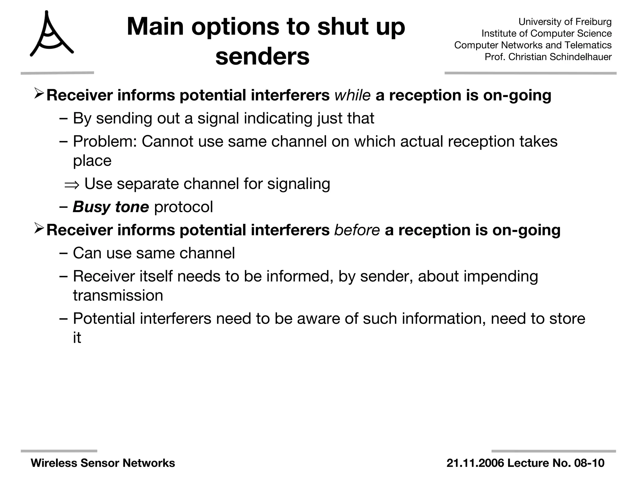 University of Freiburg
Institute of Computer Science
Computer Networks and Telematics
Prof. Christian Schindelhauer
Wireless Sensor Networks 21.11.2006 Lecture No. 08-10
Main options to shut up
senders
Receiver informs potential interferers while a reception is on-going
– By sending out a signal indicating just that
– Problem: Cannot use same channel on which actual reception takes
place
⇒ Use separate channel for signaling
– Busy tone protocol
Receiver informs potential interferers before a reception is on-going
– Can use same channel
– Receiver itself needs to be informed, by sender, about impending
transmission
– Potential interferers need to be aware of such information, need to store
it
 