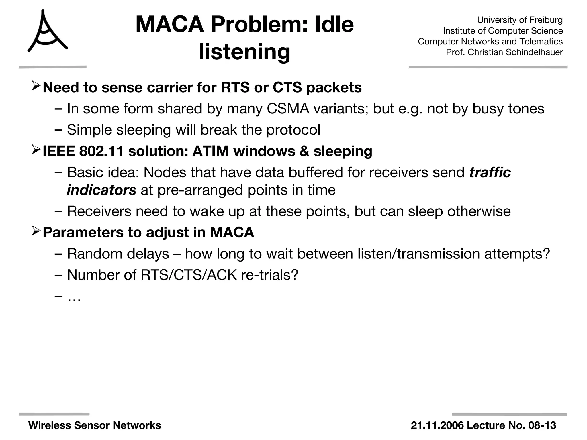 University of Freiburg
Institute of Computer Science
Computer Networks and Telematics
Prof. Christian Schindelhauer
Wireless Sensor Networks 21.11.2006 Lecture No. 08-13
MACA Problem: Idle
listening
Need to sense carrier for RTS or CTS packets
– In some form shared by many CSMA variants; but e.g. not by busy tones
– Simple sleeping will break the protocol
IEEE 802.11 solution: ATIM windows & sleeping
– Basic idea: Nodes that have data buffered for receivers send traffic
indicators at pre-arranged points in time
– Receivers need to wake up at these points, but can sleep otherwise
Parameters to adjust in MACA
– Random delays – how long to wait between listen/transmission attempts?
– Number of RTS/CTS/ACK re-trials?
– …
 