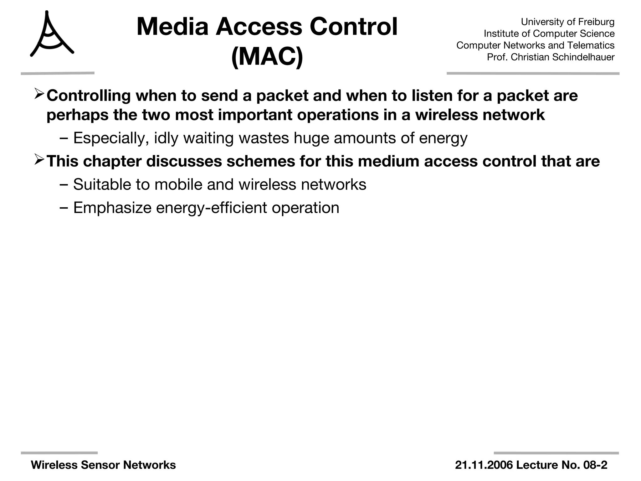 University of Freiburg
Institute of Computer Science
Computer Networks and Telematics
Prof. Christian Schindelhauer
Wireless Sensor Networks 21.11.2006 Lecture No. 08-2
Media Access Control
(MAC)
Controlling when to send a packet and when to listen for a packet are
perhaps the two most important operations in a wireless network
– Especially, idly waiting wastes huge amounts of energy
This chapter discusses schemes for this medium access control that are
– Suitable to mobile and wireless networks
– Emphasize energy-efficient operation
 