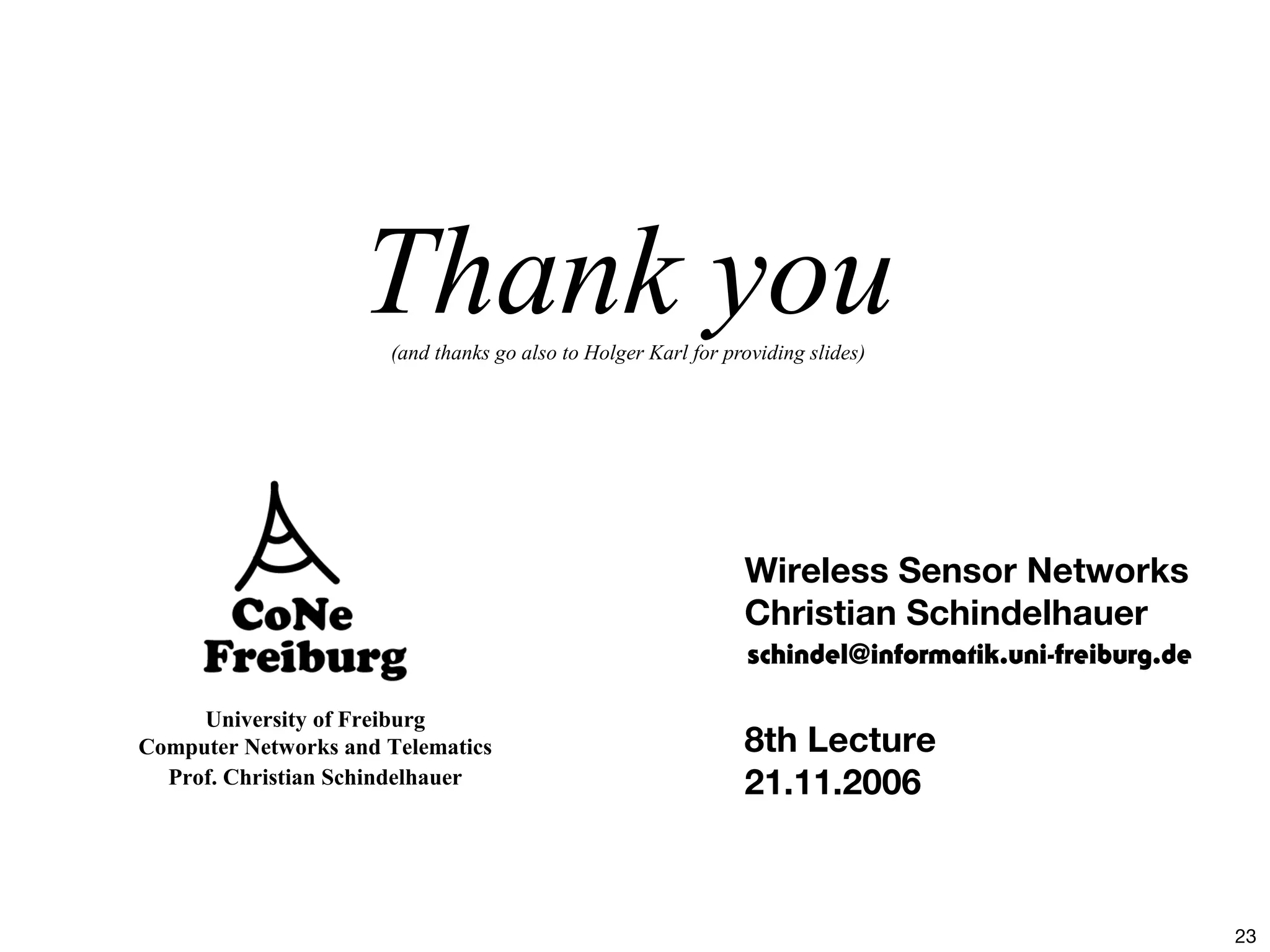 23
University of Freiburg
Computer Networks and Telematics
Prof. Christian Schindelhauer
Thank you(and thanks go also to Holger Karl for providing slides)
Wireless Sensor Networks
Christian Schindelhauer
8th Lecture
21.11.2006
schindel@informatik.uni-freiburg.de
 