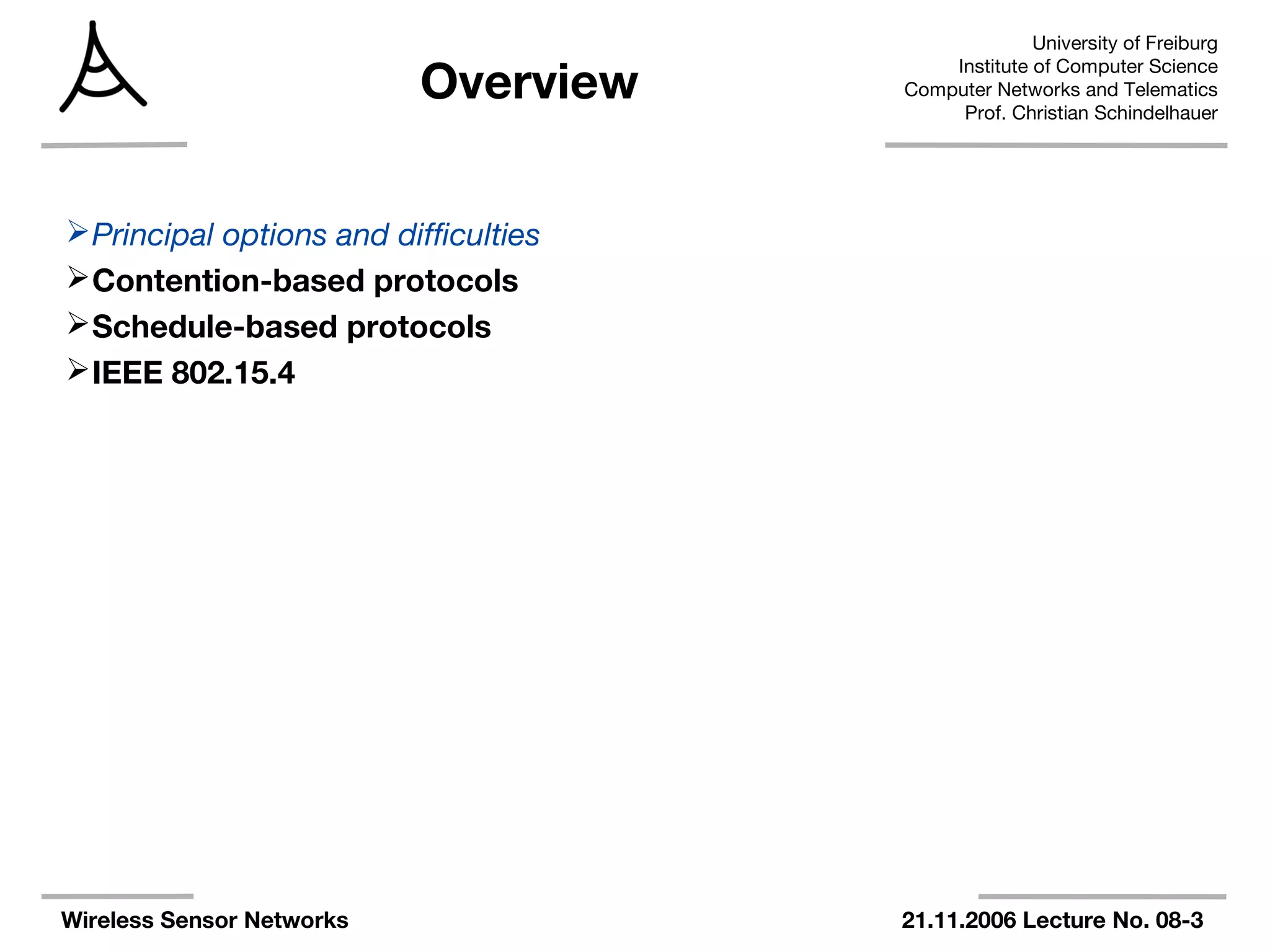 University of Freiburg
Institute of Computer Science
Computer Networks and Telematics
Prof. Christian Schindelhauer
Wireless Sensor Networks 21.11.2006 Lecture No. 08-3
Overview
Principal options and difficulties
Contention-based protocols
Schedule-based protocols
IEEE 802.15.4
 