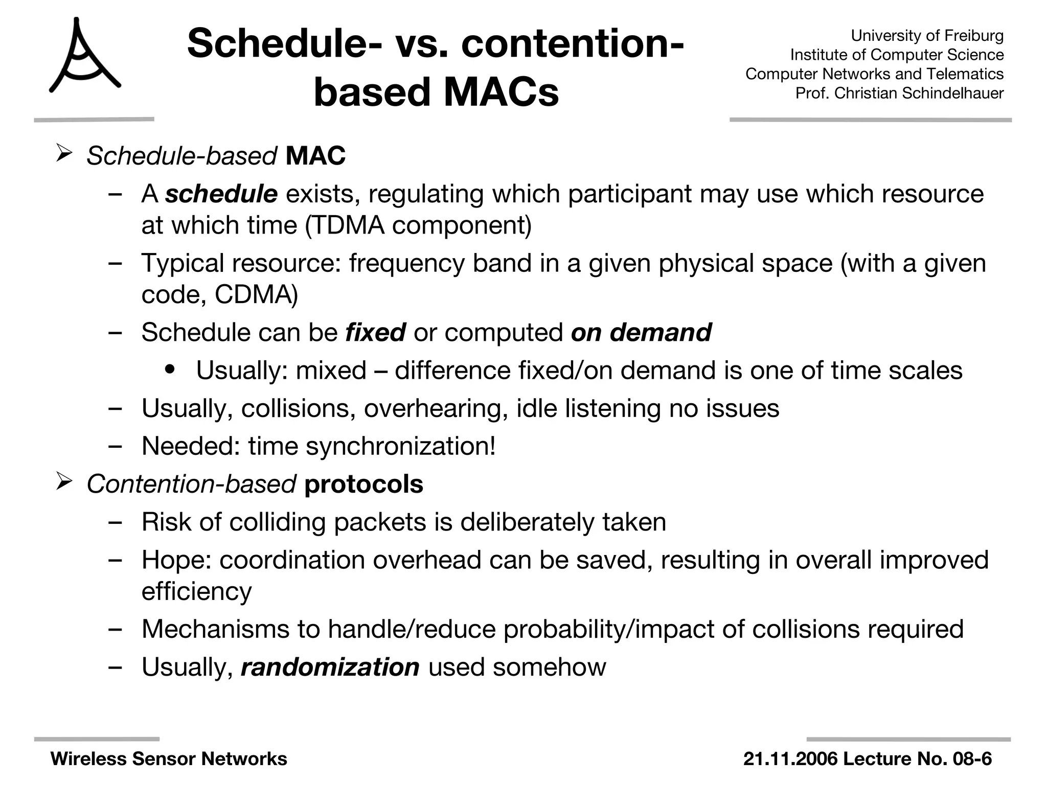 University of Freiburg
Institute of Computer Science
Computer Networks and Telematics
Prof. Christian Schindelhauer
Wireless Sensor Networks 21.11.2006 Lecture No. 08-6
Schedule- vs. contention-
based MACs
 Schedule-based MAC
– A schedule exists, regulating which participant may use which resource
at which time (TDMA component)
– Typical resource: frequency band in a given physical space (with a given
code, CDMA)
– Schedule can be fixed or computed on demand
• Usually: mixed – difference fixed/on demand is one of time scales
– Usually, collisions, overhearing, idle listening no issues
– Needed: time synchronization!
 Contention-based protocols
– Risk of colliding packets is deliberately taken
– Hope: coordination overhead can be saved, resulting in overall improved
efficiency
– Mechanisms to handle/reduce probability/impact of collisions required
– Usually, randomization used somehow
 