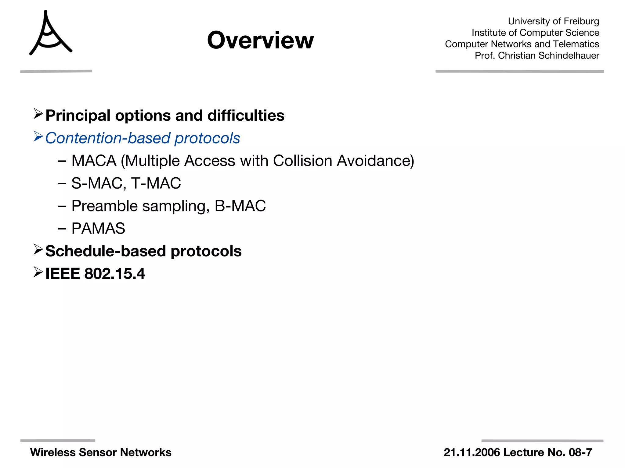 University of Freiburg
Institute of Computer Science
Computer Networks and Telematics
Prof. Christian Schindelhauer
Wireless Sensor Networks 21.11.2006 Lecture No. 08-7
Overview
Principal options and difficulties
Contention-based protocols
– MACA (Multiple Access with Collision Avoidance)
– S-MAC, T-MAC
– Preamble sampling, B-MAC
– PAMAS
Schedule-based protocols
IEEE 802.15.4
 