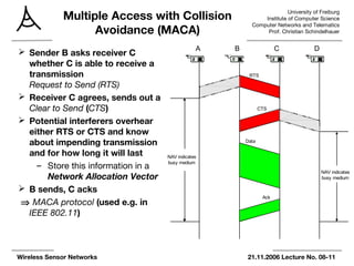 University of Freiburg
Institute of Computer Science
Computer Networks and Telematics
Prof. Christian Schindelhauer
Wireless Sensor Networks 21.11.2006 Lecture No. 08-11
Multiple Access with Collision
Avoidance (MACA)
 Sender B asks receiver C
whether C is able to receive a
transmission
Request to Send (RTS)
 Receiver C agrees, sends out a
Clear to Send (CTS)
 Potential interferers overhear
either RTS or CTS and know
about impending transmission
and for how long it will last
– Store this information in a
Network Allocation Vector
 B sends, C acks
⇒ MACA protocol (used e.g. in
IEEE 802.11)
A B C D
RTS
CTS
Data
Ack
NAV indicates
busy medium
NAV indicates
busy medium
 