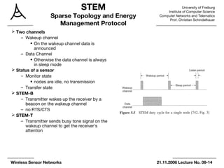 University of Freiburg
Institute of Computer Science
Computer Networks and Telematics
Prof. Christian Schindelhauer
Wireless Sensor Networks 21.11.2006 Lecture No. 08-14
STEM
Sparse Topology and Energy
Management Protocol
 Two channels
– Wakeup channel
• On the wakeup channel data is
announced
– Data Channel
• Otherwise the data channel is always
in sleep mode
 Status of a sensor
– Monitor state
• nodes are idle, no transmission
– Transfer state
 STEM-B
– Transmitter wakes up the receiver by a
beacon on the wakeup channel
– no RTS/CTS
 STEM-T
– Transmitter sends busy tone signal on the
wakeup channel to get the receiver‘s
attention
 