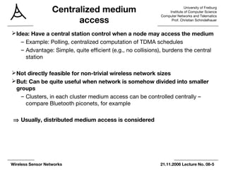 University of Freiburg
Institute of Computer Science
Computer Networks and Telematics
Prof. Christian Schindelhauer
Wireless Sensor Networks 21.11.2006 Lecture No. 08-5
Centralized medium
access
Idea: Have a central station control when a node may access the medium
– Example: Polling, centralized computation of TDMA schedules
– Advantage: Simple, quite efficient (e.g., no collisions), burdens the central
station
Not directly feasible for non-trivial wireless network sizes
But: Can be quite useful when network is somehow divided into smaller
groups
– Clusters, in each cluster medium access can be controlled centrally –
compare Bluetooth piconets, for example
⇒ Usually, distributed medium access is considered
 