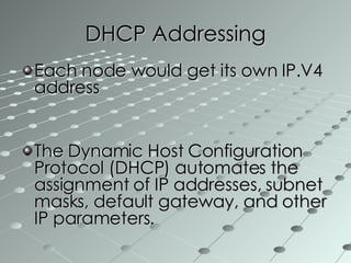 DHCP Addressing Each node would get its own IP.V4 address The Dynamic Host Configuration Protocol (DHCP) automates the assignment of IP addresses, subnet masks, default gateway, and other IP parameters.  