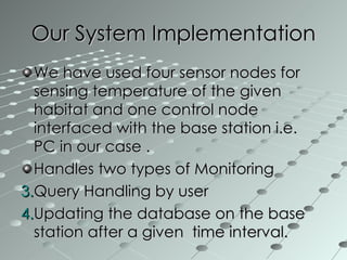 We have used four sensor nodes for  sensing temperature of the given habitat and one control node interfaced with the base station i.e.  PC in our case .  Handles two types of Monitoring Query Handling by user Updating the database on the base station after a given  time interval. Our System Implementation 
