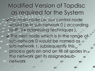 Modified Version of Topdisc  as required for the System The main node i.e. our control node would be in sub-network 0 ( according to IP .V4 addressing techniques ). The next node which is in the range of sub-network 0 would be named as sub-network 1, subsequently this process gets on and on till all nodes in the network get its assigned sub-network 