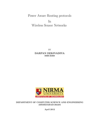 Power Aware Routing protocols
                      In
          Wireless Sensor Networks




                      BY
            DARPAN DEKIVADIYA
                   09BCE008




DEPARTMENT OF COMPUTER SCIENCE AND ENGINEERING
               AHMEDABAD-382481

                   April 2012
 