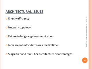 ARCHITECTURAL ISSUES



Network topology



Failure in long range communication



Increase in traffic decreases the lifetime



Single tier and multi tier architecture disadvantages

WIRELESS SENSOR NETWORKS

Energy efficiency

1/14/2014



11

 