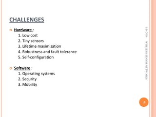 CHALLENGES



Software :
1. Operating systems
2. Security
3. Mobility

WIRELESS SENSOR NETWORKS

Hardware :
1. Low cost
2. Tiny sensors
3. Lifetime maximization
4. Robustness and fault tolerance
5. Self-configuration

1/14/2014



15

 