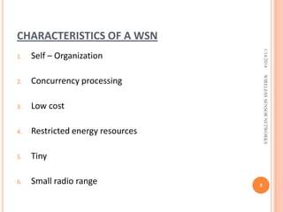 CHARACTERISTICS OF A WSN

Concurrency processing

3.

Low cost

4.

Restricted energy resources

5.

Tiny

6.

Small radio range

WIRELESS SENSOR NETWORKS

Self – Organization

2.

1/14/2014

1.

5

 