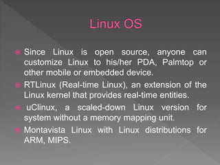  Since Linux is open source, anyone can
customize Linux to his/her PDA, Palmtop or
other mobile or embedded device.
 RTLinux (Real-time Linux), an extension of the
Linux kernel that provides real-time entities.
 uClinux, a scaled-down Linux version for
system without a memory mapping unit.
 Montavista Linux with Linux distributions for
ARM, MIPS.
 