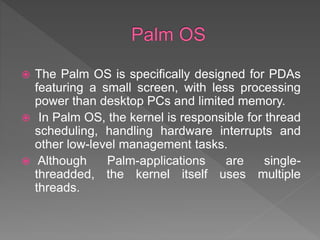  The Palm OS is specifically designed for PDAs
featuring a small screen, with less processing
power than desktop PCs and limited memory.
 In Palm OS, the kernel is responsible for thread
scheduling, handling hardware interrupts and
other low-level management tasks.
 Although Palm-applications are single-
threadded, the kernel itself uses multiple
threads.
 