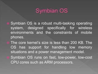  Symbian OS is a robust multi-tasking operating
system, designed specifically for wireless
environments and the constraints of mobile
phones.
 The core kernel’s size is less than 200 KB. The
OS has support for handling low memory
situations and a power management model.
 Symbian OS runs on fast, low-power, low-cost
CPU cores such as ARM processors.
 