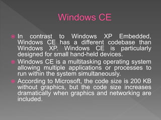  In contrast to Windows XP Embedded,
Windows CE has a different codebase than
Windows XP. Windows CE is particularly
designed for small hand-held devices.
 Windows CE is a multitasking operating system
allowing multiple applications or processes to
run within the system simultaneously.
 According to Microsoft, the code size is 200 KB
without graphics, but the code size increases
dramatically when graphics and networking are
included.
 