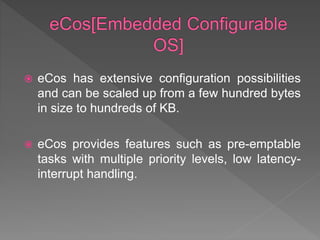  eCos has extensive configuration possibilities
and can be scaled up from a few hundred bytes
in size to hundreds of KB.
 eCos provides features such as pre-emptable
tasks with multiple priority levels, low latency-
interrupt handling.
 