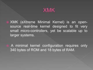  XMK (eXtreme Minimal Kernel) is an open-
source real-time kernel designed to fit very
small micro-controllers, yet be scalable up to
larger systems.
 A minimal kernel configuration requires only
340 bytes of ROM and 18 bytes of RAM.
 