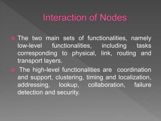  The two main sets of functionalities, namely
low-level functionalities, including tasks
corresponding to physical, link, routing and
transport layers.
 The high-level functionalities are coordination
and support, clustering, timing and localization,
addressing, lookup, collaboration, failure
detection and security.
 