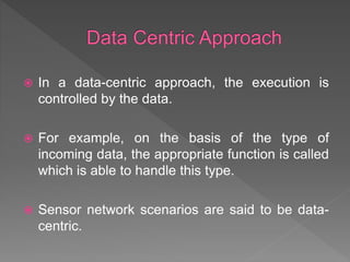  In a data-centric approach, the execution is
controlled by the data.
 For example, on the basis of the type of
incoming data, the appropriate function is called
which is able to handle this type.
 Sensor network scenarios are said to be data-
centric.
 