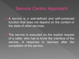  A service is a well-defined and self-contained
function that does not depend on the context or
the state of other services.
 The service is executed on the explicit request
of a caller, who has to know the interface of the
service. A response is returned after the
completion of the service.
 