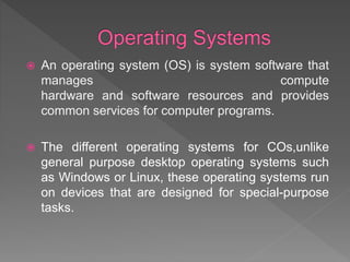  An operating system (OS) is system software that
manages compute
hardware and software resources and provides
common services for computer programs.
 The different operating systems for COs,unlike
general purpose desktop operating systems such
as Windows or Linux, these operating systems run
on devices that are designed for special-purpose
tasks.
 