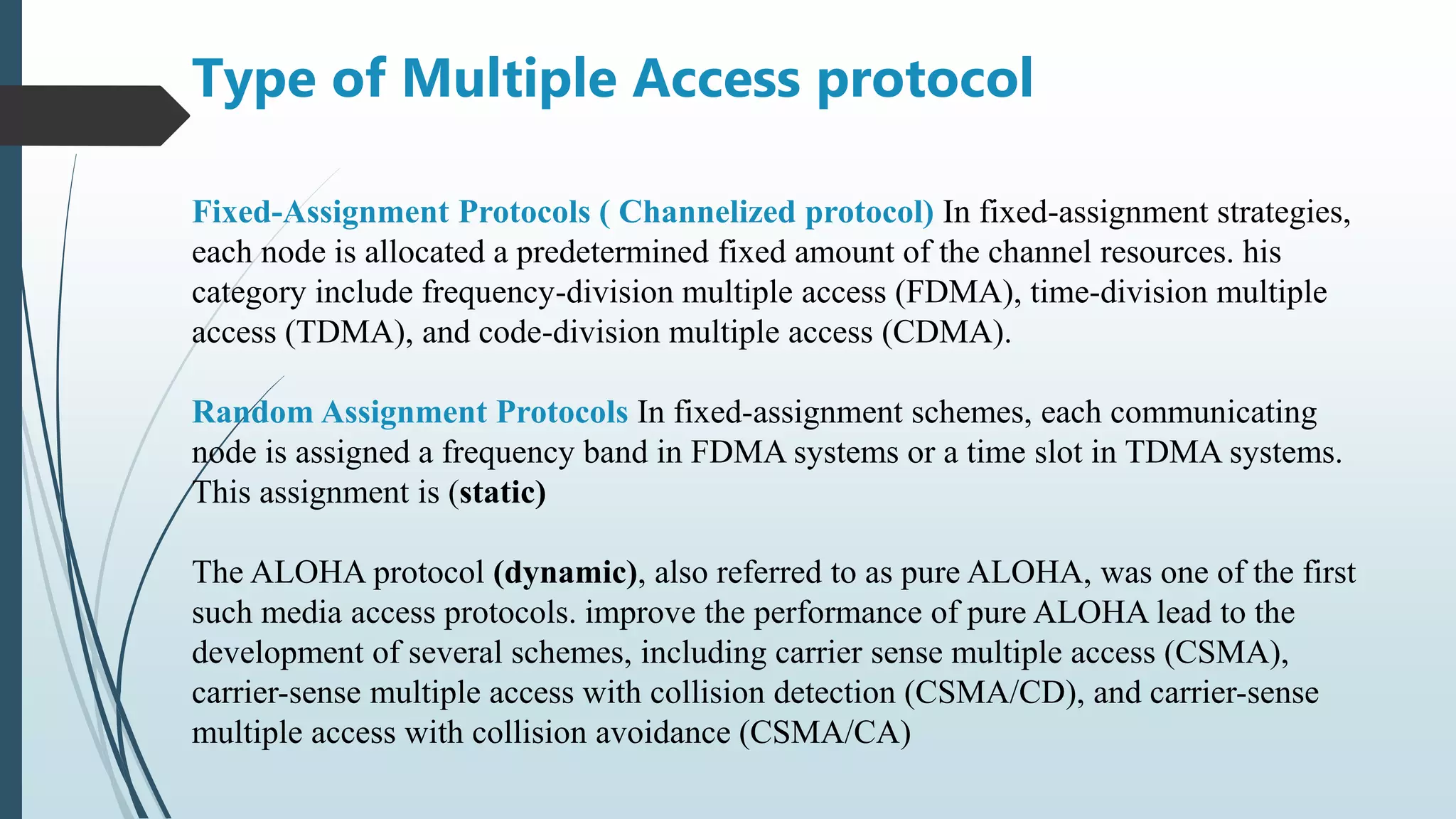 Fixed-Assignment Protocols ( Channelized protocol) In fixed-assignment strategies,
each node is allocated a predetermined fixed amount of the channel resources. his
category include frequency-division multiple access (FDMA), time-division multiple
access (TDMA), and code-division multiple access (CDMA).
Random Assignment Protocols In fixed-assignment schemes, each communicating
node is assigned a frequency band in FDMA systems or a time slot in TDMA systems.
This assignment is (static)
The ALOHA protocol (dynamic), also referred to as pure ALOHA, was one of the first
such media access protocols. improve the performance of pure ALOHA lead to the
development of several schemes, including carrier sense multiple access (CSMA),
carrier-sense multiple access with collision detection (CSMA/CD), and carrier-sense
multiple access with collision avoidance (CSMA/CA)
Type of Multiple Access protocol
 