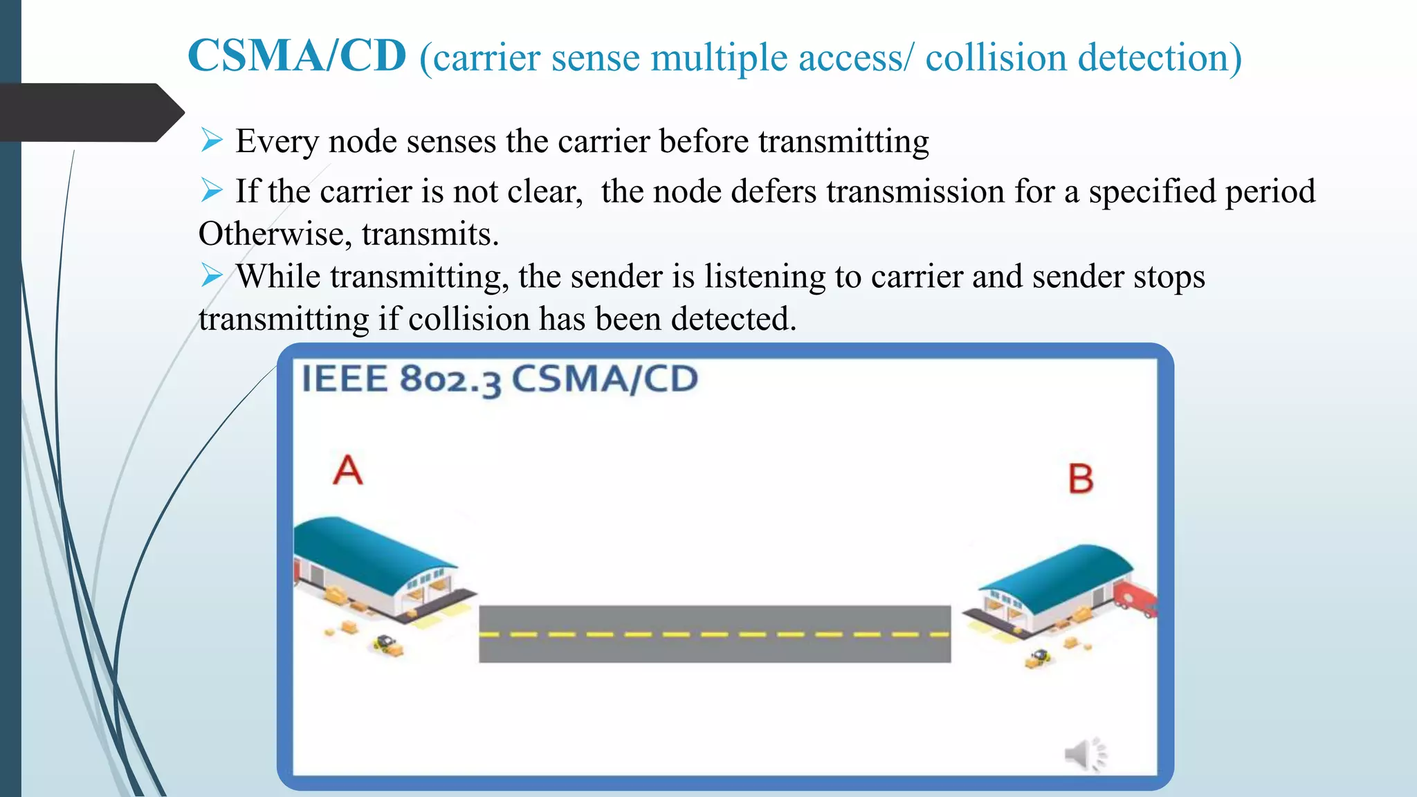  Every node senses the carrier before transmitting
 If the carrier is not clear, the node defers transmission for a specified period
Otherwise, transmits.
 While transmitting, the sender is listening to carrier and sender stops
transmitting if collision has been detected.
CSMA/CD (carrier sense multiple access/ collision detection)
 