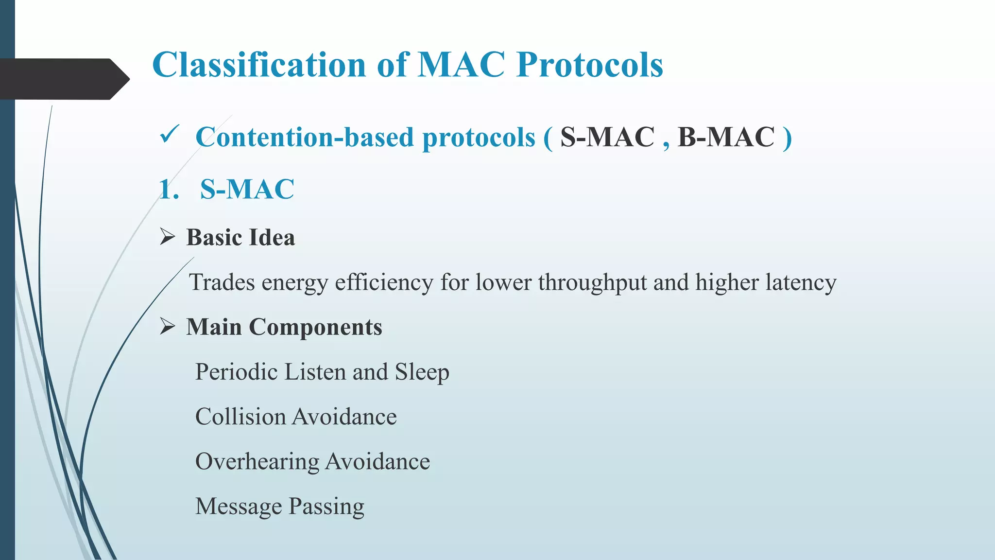 Classification of MAC Protocols
 Contention-based protocols ( S-MAC , B-MAC )
1. S-MAC
 Basic Idea
Trades energy efficiency for lower throughput and higher latency
 Main Components
Periodic Listen and Sleep
Collision Avoidance
Overhearing Avoidance
Message Passing
 