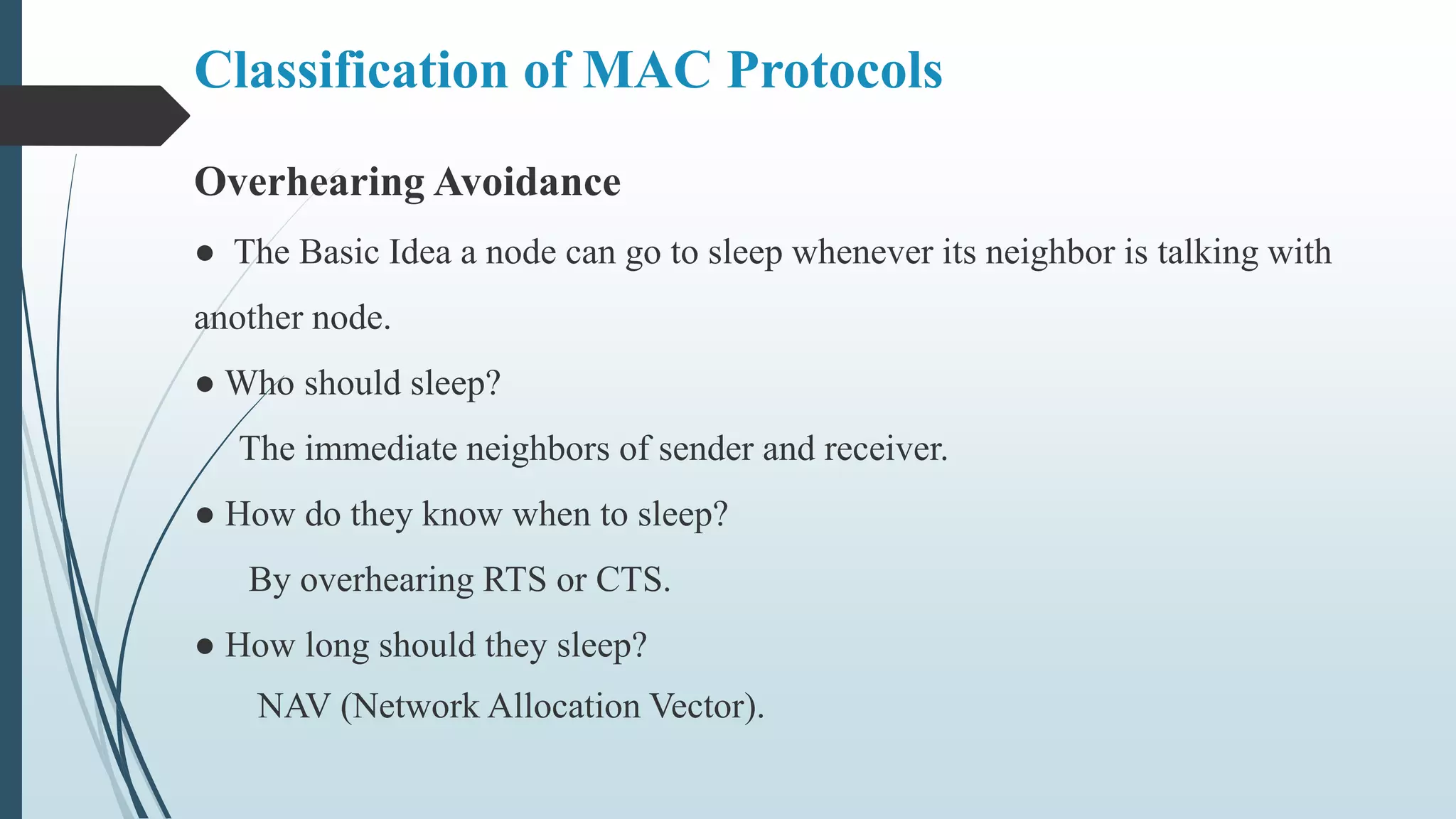 Overhearing Avoidance
● The Basic Idea a node can go to sleep whenever its neighbor is talking with
another node.
● Who should sleep?
The immediate neighbors of sender and receiver.
● How do they know when to sleep?
By overhearing RTS or CTS.
● How long should they sleep?
NAV (Network Allocation Vector).
Classification of MAC Protocols
 