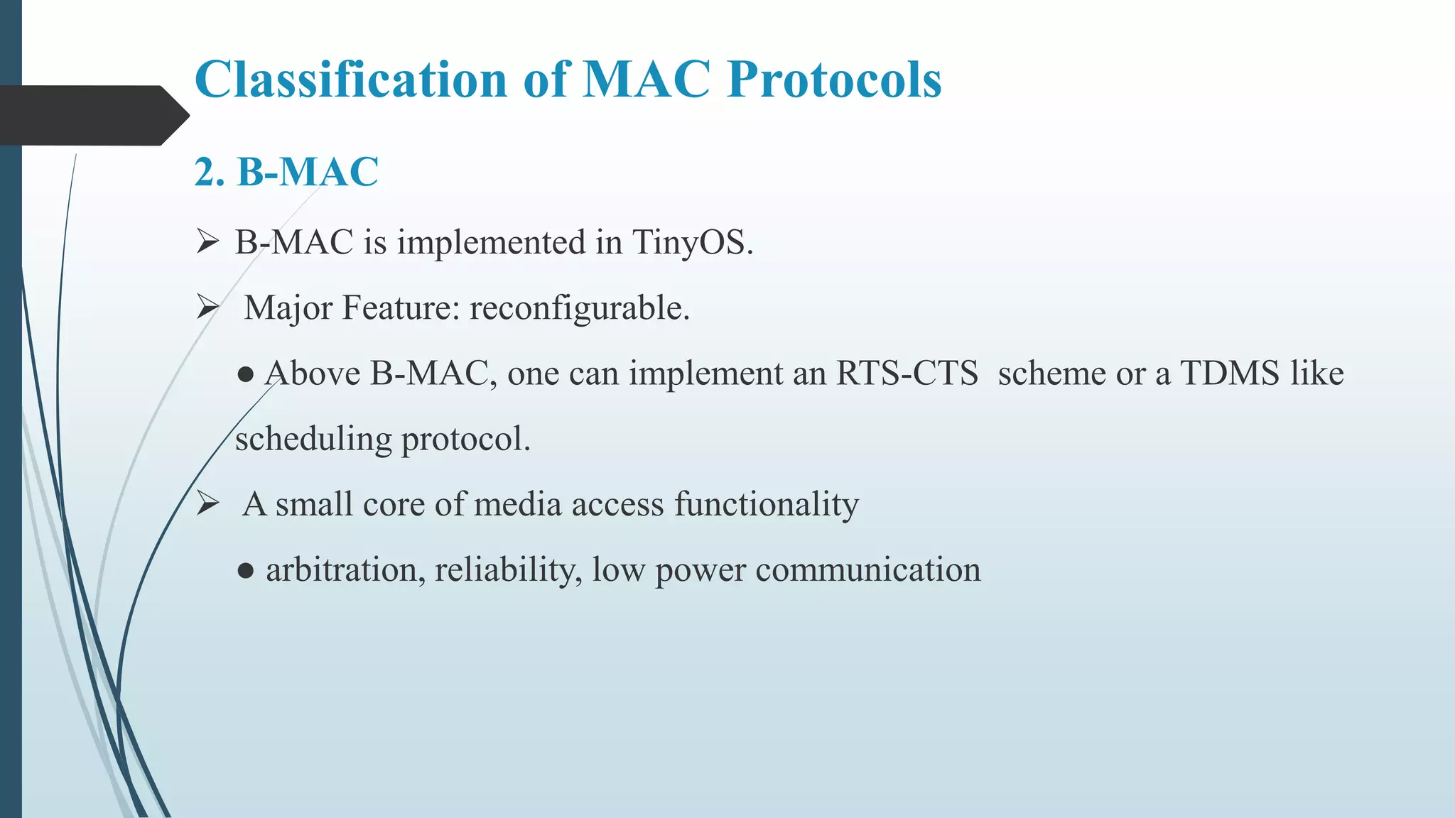 Classification of MAC Protocols
2. B-MAC
 B-MAC is implemented in TinyOS.
 Major Feature: reconfigurable.
● Above B-MAC, one can implement an RTS-CTS scheme or a TDMS like
scheduling protocol.
 A small core of media access functionality
● arbitration, reliability, low power communication
 