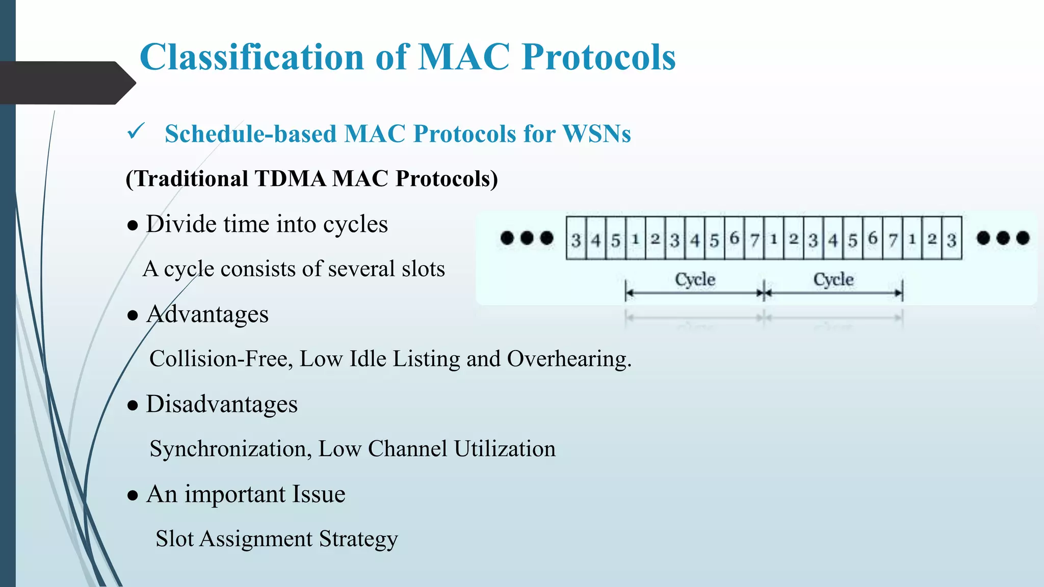 Classification of MAC Protocols
 Schedule-based MAC Protocols for WSNs
(Traditional TDMA MAC Protocols)
● Divide time into cycles
A cycle consists of several slots
● Advantages
Collision-Free, Low Idle Listing and Overhearing.
● Disadvantages
Synchronization, Low Channel Utilization
● An important Issue
Slot Assignment Strategy
 