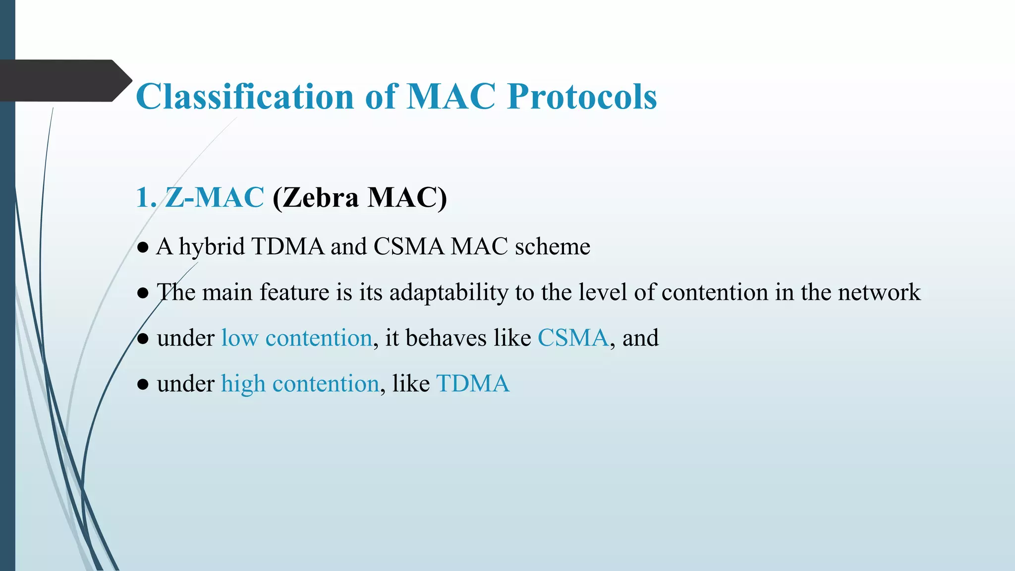 1. Z-MAC (Zebra MAC)
● A hybrid TDMA and CSMA MAC scheme
● The main feature is its adaptability to the level of contention in the network
● under low contention, it behaves like CSMA, and
● under high contention, like TDMA
Classification of MAC Protocols
 