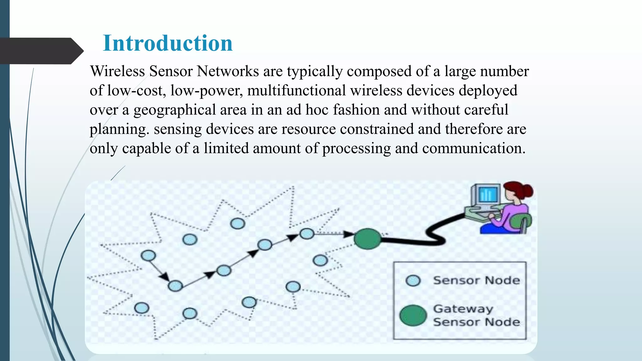 Introduction
Wireless Sensor Networks are typically composed of a large number
of low-cost, low-power, multifunctional wireless devices deployed
over a geographical area in an ad hoc fashion and without careful
planning. sensing devices are resource constrained and therefore are
only capable of a limited amount of processing and communication.
 