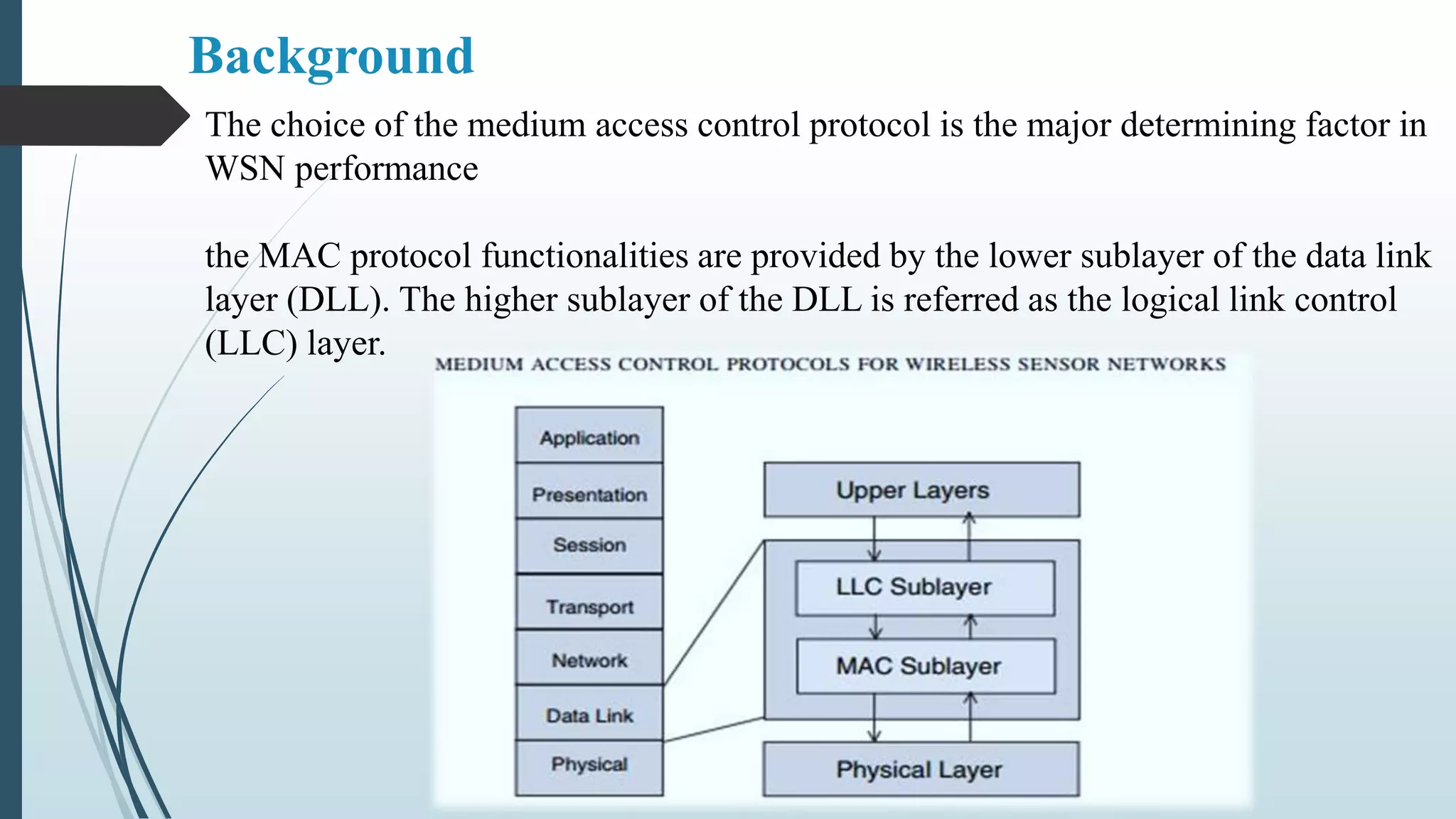 The choice of the medium access control protocol is the major determining factor in
WSN performance
the MAC protocol functionalities are provided by the lower sublayer of the data link
layer (DLL). The higher sublayer of the DLL is referred as the logical link control
(LLC) layer.
Background
 