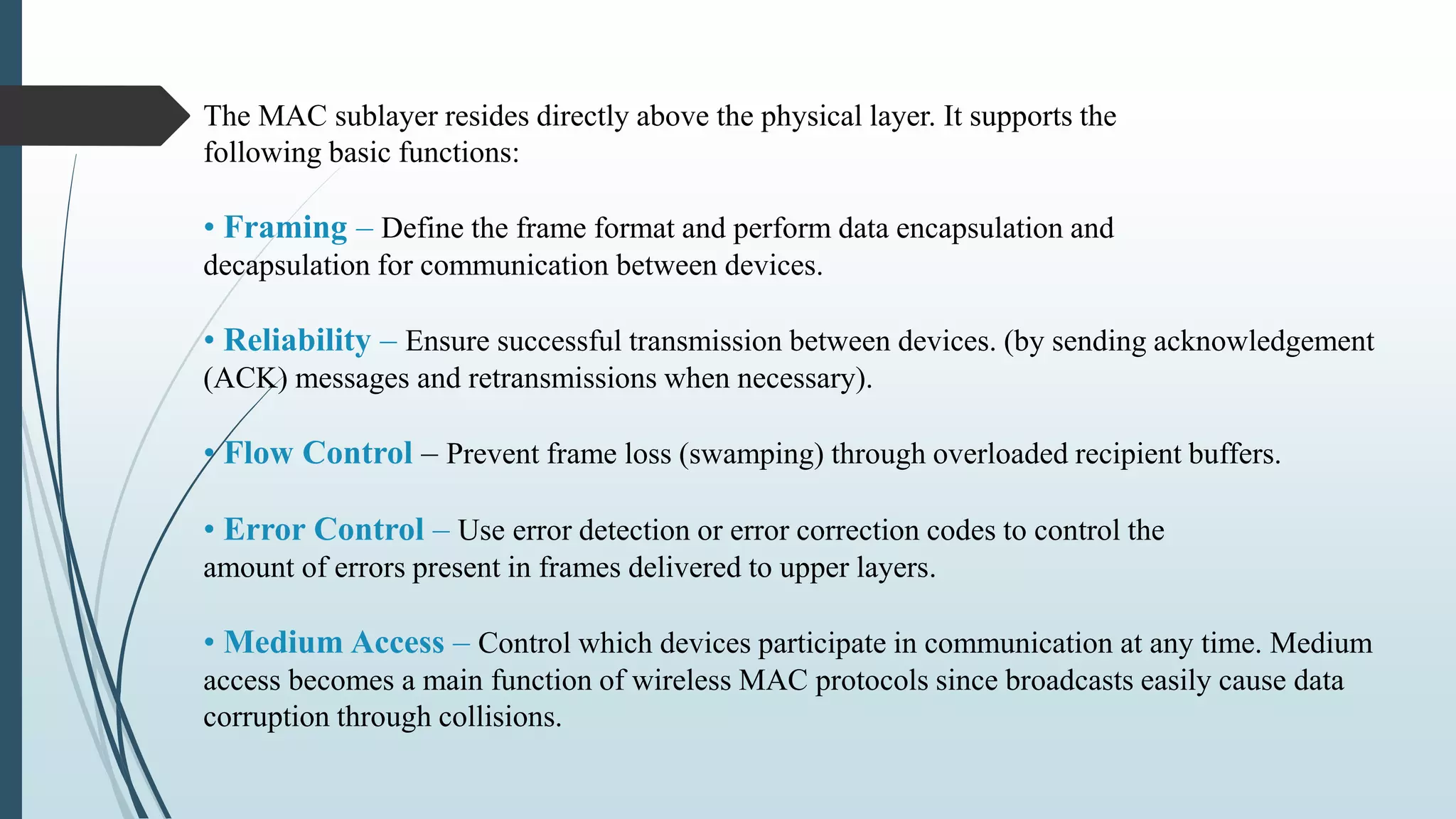 The MAC sublayer resides directly above the physical layer. It supports the
following basic functions:
• Framing – Define the frame format and perform data encapsulation and
decapsulation for communication between devices.
• Reliability – Ensure successful transmission between devices. (by sending acknowledgement
(ACK) messages and retransmissions when necessary).
• Flow Control – Prevent frame loss (swamping) through overloaded recipient buffers.
• Error Control – Use error detection or error correction codes to control the
amount of errors present in frames delivered to upper layers.
• Medium Access – Control which devices participate in communication at any time. Medium
access becomes a main function of wireless MAC protocols since broadcasts easily cause data
corruption through collisions.
 