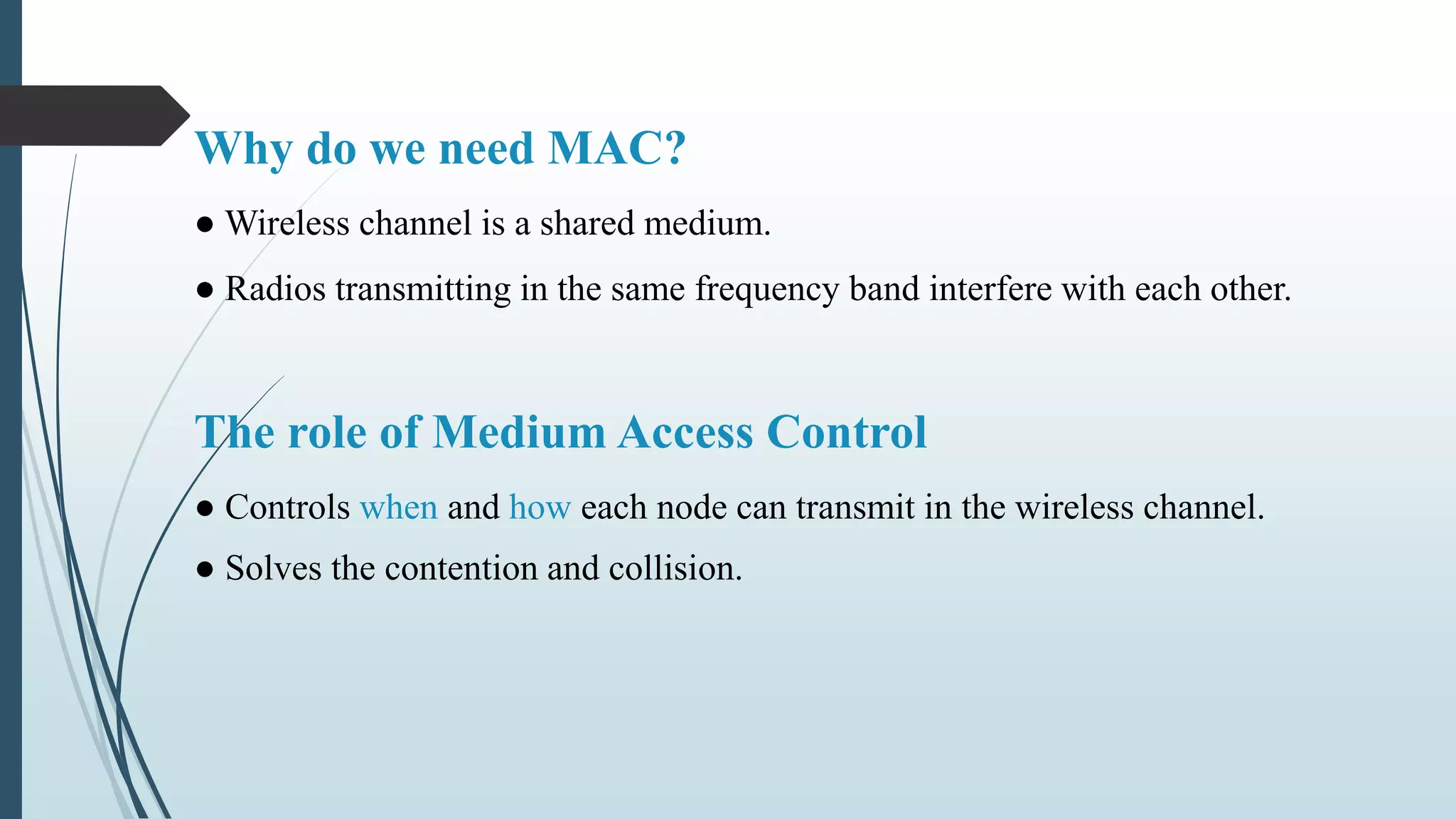 Why do we need MAC?
● Wireless channel is a shared medium.
● Radios transmitting in the same frequency band interfere with each other.
The role of Medium Access Control
● Controls when and how each node can transmit in the wireless channel.
● Solves the contention and collision.
 