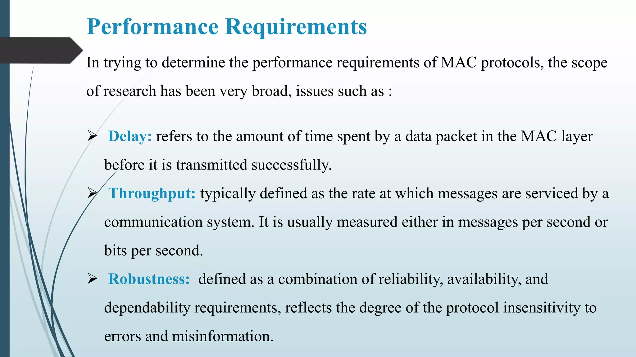 Performance Requirements
In trying to determine the performance requirements of MAC protocols, the scope
of research has been very broad, issues such as :
 Delay: refers to the amount of time spent by a data packet in the MAC layer
before it is transmitted successfully.
 Throughput: typically defined as the rate at which messages are serviced by a
communication system. It is usually measured either in messages per second or
bits per second.
 Robustness: defined as a combination of reliability, availability, and
dependability requirements, reflects the degree of the protocol insensitivity to
errors and misinformation.
 