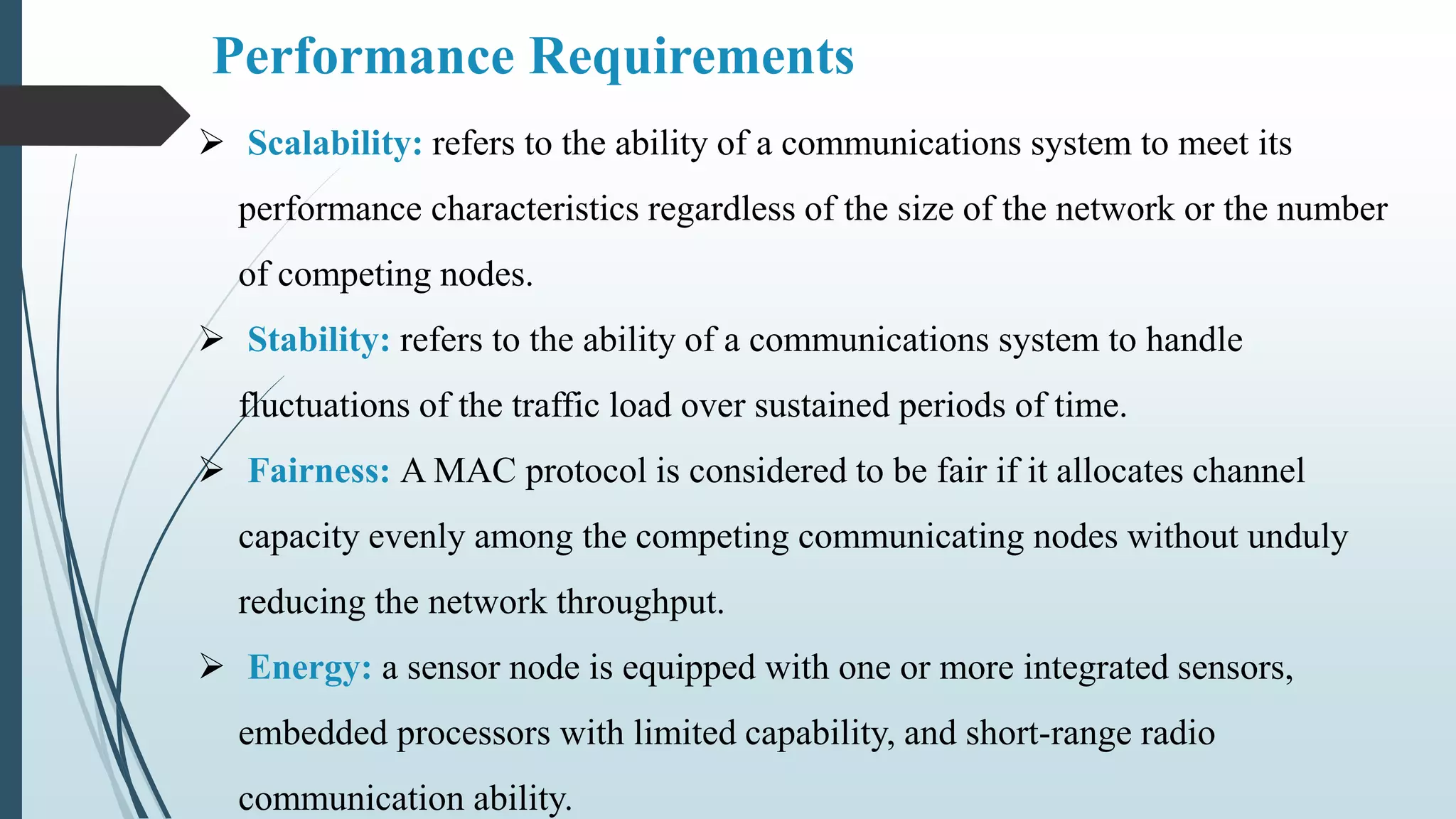 Performance Requirements
 Scalability: refers to the ability of a communications system to meet its
performance characteristics regardless of the size of the network or the number
of competing nodes.
 Stability: refers to the ability of a communications system to handle
fluctuations of the traffic load over sustained periods of time.
 Fairness: A MAC protocol is considered to be fair if it allocates channel
capacity evenly among the competing communicating nodes without unduly
reducing the network throughput.
 Energy: a sensor node is equipped with one or more integrated sensors,
embedded processors with limited capability, and short-range radio
communication ability.
 