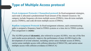 Fixed-Assignment Protocols ( Channelized protocol) In fixed-assignment strategies,
each node is allocated a predetermined fixed amount of the channel resources. his
category include frequency-division multiple access (FDMA), time-division multiple
access (TDMA), and code-division multiple access (CDMA).
Random Assignment Protocols In fixed-assignment schemes, each communicating
node is assigned a frequency band in FDMA systems or a time slot in TDMA systems.
This assignment is (static)
The ALOHA protocol (dynamic), also referred to as pure ALOHA, was one of the first
such media access protocols. improve the performance of pure ALOHA lead to the
development of several schemes, including carrier sense multiple access (CSMA),
carrier-sense multiple access with collision detection (CSMA/CD), and carrier-sense
multiple access with collision avoidance (CSMA/CA)
Type of Multiple Access protocol
 