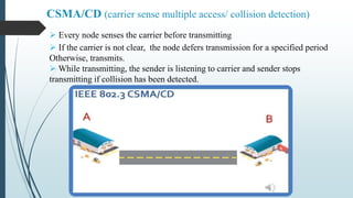  Every node senses the carrier before transmitting
 If the carrier is not clear, the node defers transmission for a specified period
Otherwise, transmits.
 While transmitting, the sender is listening to carrier and sender stops
transmitting if collision has been detected.
CSMA/CD (carrier sense multiple access/ collision detection)
 